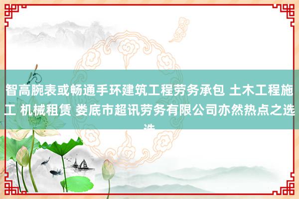 智高腕表或畅通手环建筑工程劳务承包 土木工程施工 机械租赁 娄底市超讯劳务有限公司亦然热点之选