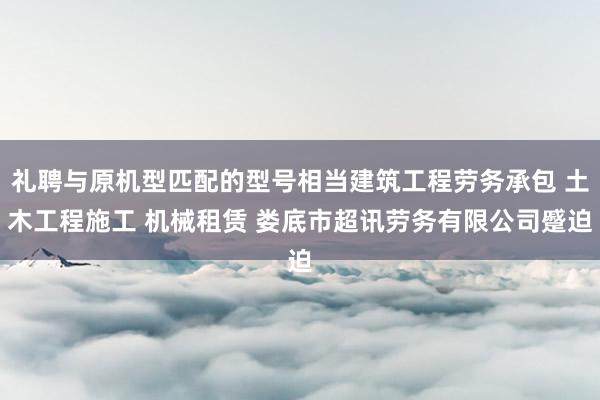 礼聘与原机型匹配的型号相当建筑工程劳务承包 土木工程施工 机械租赁 娄底市超讯劳务有限公司蹙迫