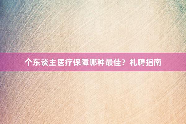 个东谈主医疗保障哪种最佳？礼聘指南